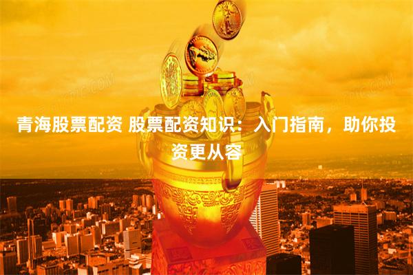 青海股票配资 股票配资知识：入门指南，助你投资更从容