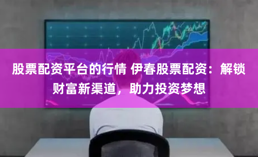 股票配资平台的行情 伊春股票配资：解锁财富新渠道，助力投资梦想