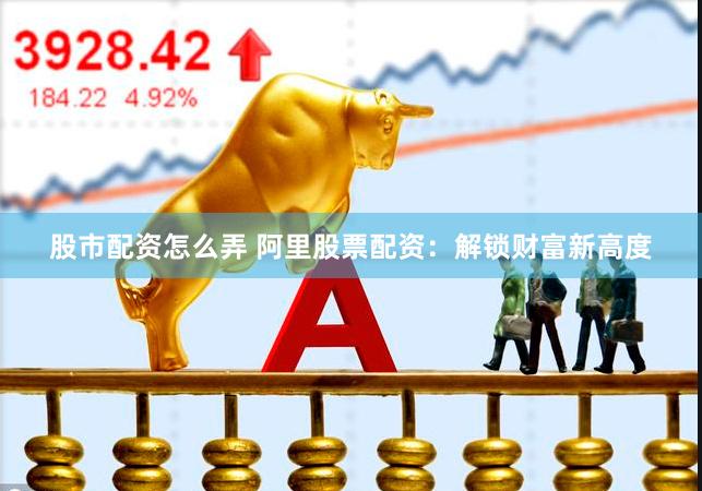 股市配资怎么弄 阿里股票配资：解锁财富新高度