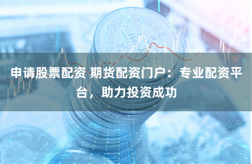 申请股票配资 期货配资门户：专业配资平台，助力投资成功