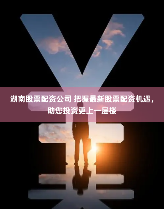 湖南股票配资公司 把握最新股票配资机遇，助您投资更上一层楼