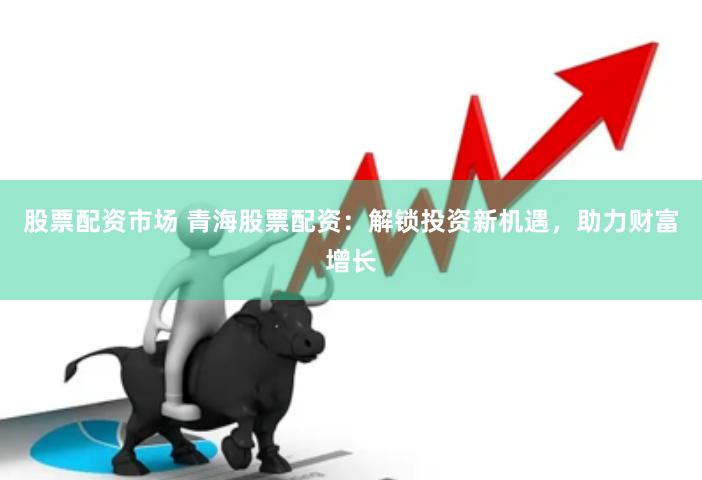 股票配资市场 青海股票配资：解锁投资新机遇，助力财富增长