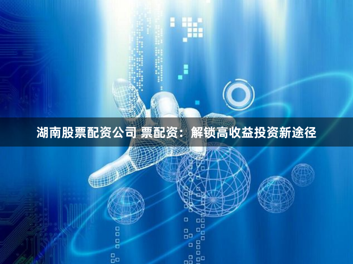湖南股票配资公司 票配资：解锁高收益投资新途径