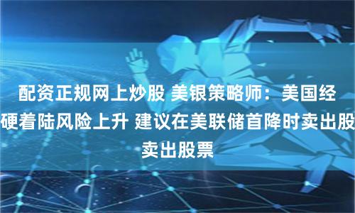 配资正规网上炒股 美银策略师：美国经济硬着陆风险上升 建议在美联储首降时卖出股票
