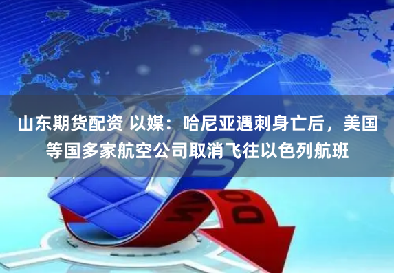 山东期货配资 以媒：哈尼亚遇刺身亡后，美国等国多家航空公司取消飞往以色列航班