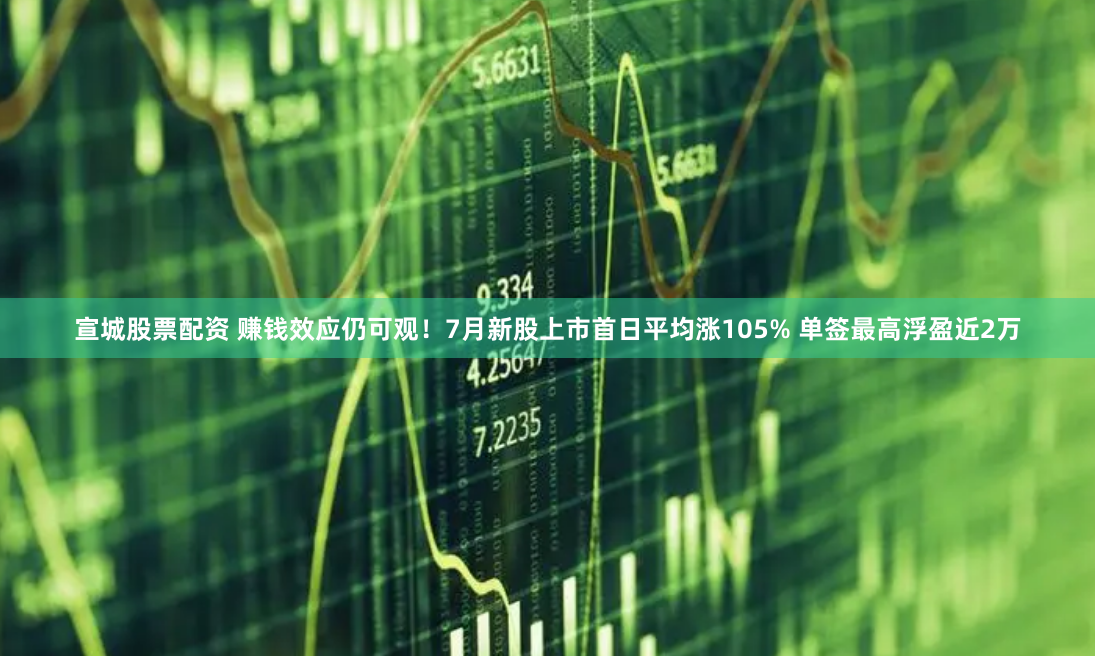 宣城股票配资 赚钱效应仍可观！7月新股上市首日平均涨105% 单签最高浮盈近2万