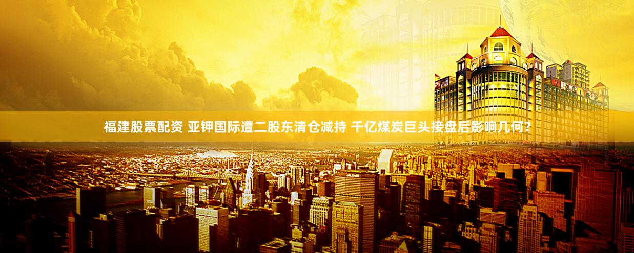 福建股票配资 亚钾国际遭二股东清仓减持 千亿煤炭巨头接盘后影响几何？