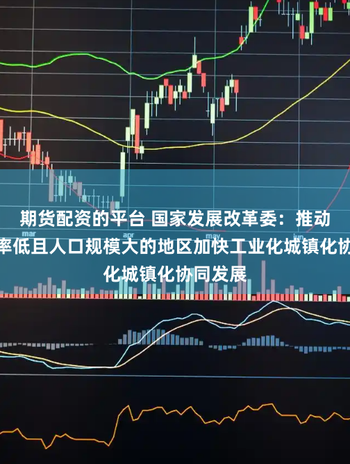 期货配资的平台 国家发展改革委：推动城镇化率低且人口规模大的地区加快工业化城镇化协同发展