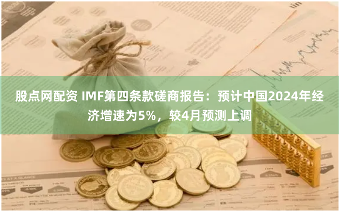 股点网配资 IMF第四条款磋商报告：预计中国2024年经济增速为5%，较4月预测上调