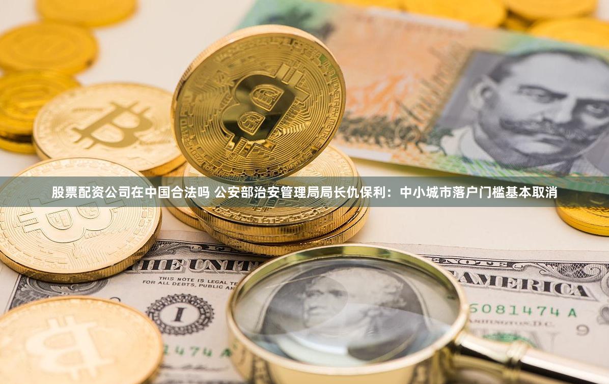 股票配资公司在中国合法吗 公安部治安管理局局长仇保利：中小城市落户门槛基本取消