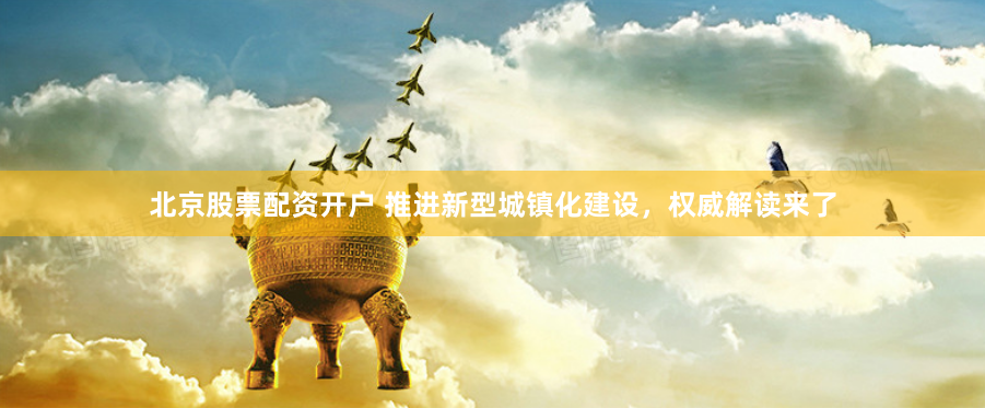 北京股票配资开户 推进新型城镇化建设，权威解读来了