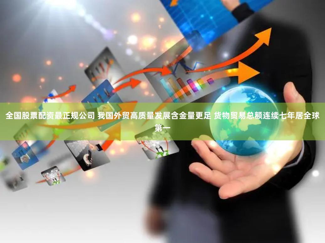 全国股票配资最正规公司 我国外贸高质量发展含金量更足 货物贸易总额连续七年居全球第一