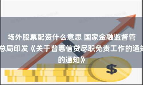场外股票配资什么意思 国家金融监督管理总局印发《关于普惠信贷尽职免责工作的通知》