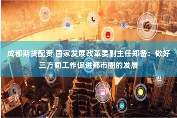 成都期货配资 国家发展改革委副主任郑备：做好三方面工作促进都市圈的发展