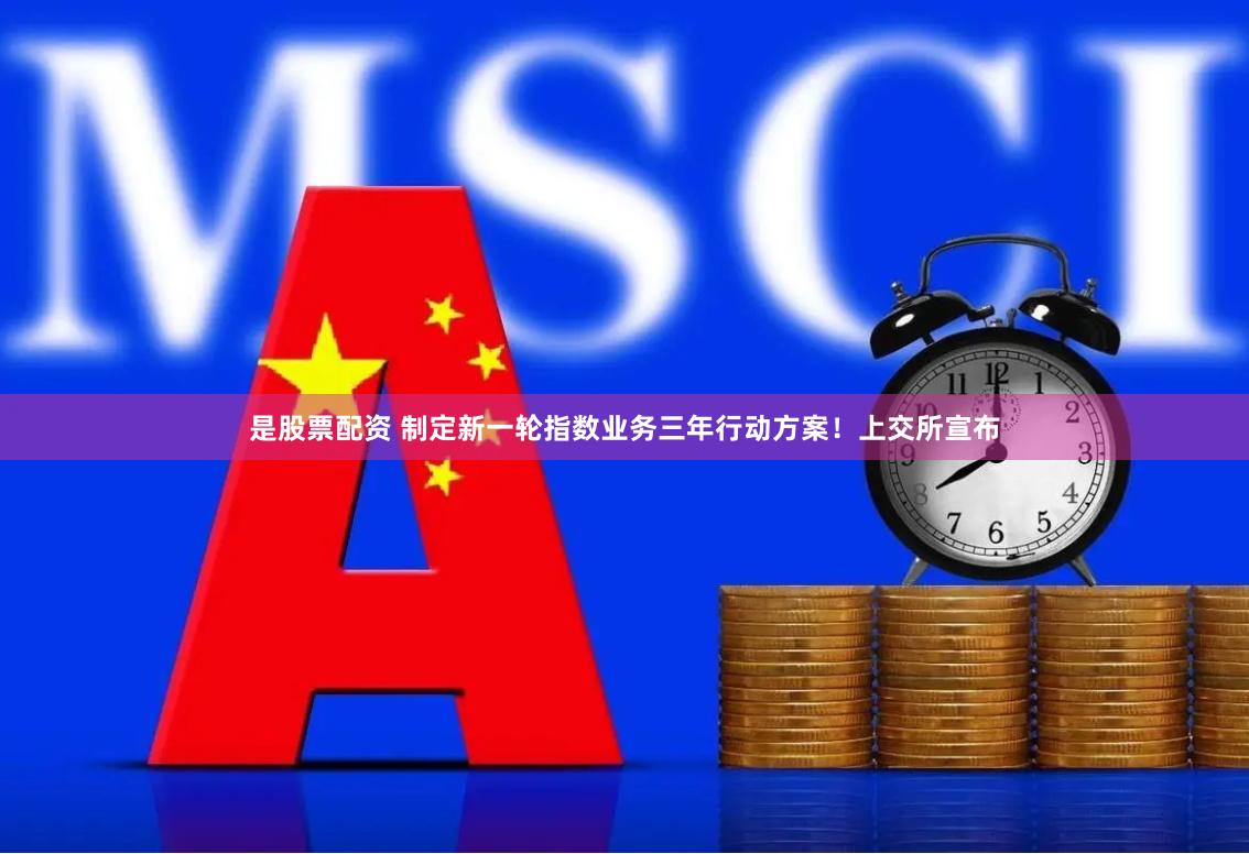 是股票配资 制定新一轮指数业务三年行动方案！上交所宣布
