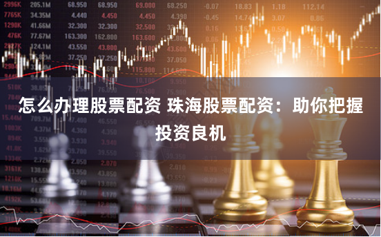 怎么办理股票配资 珠海股票配资：助你把握投资良机