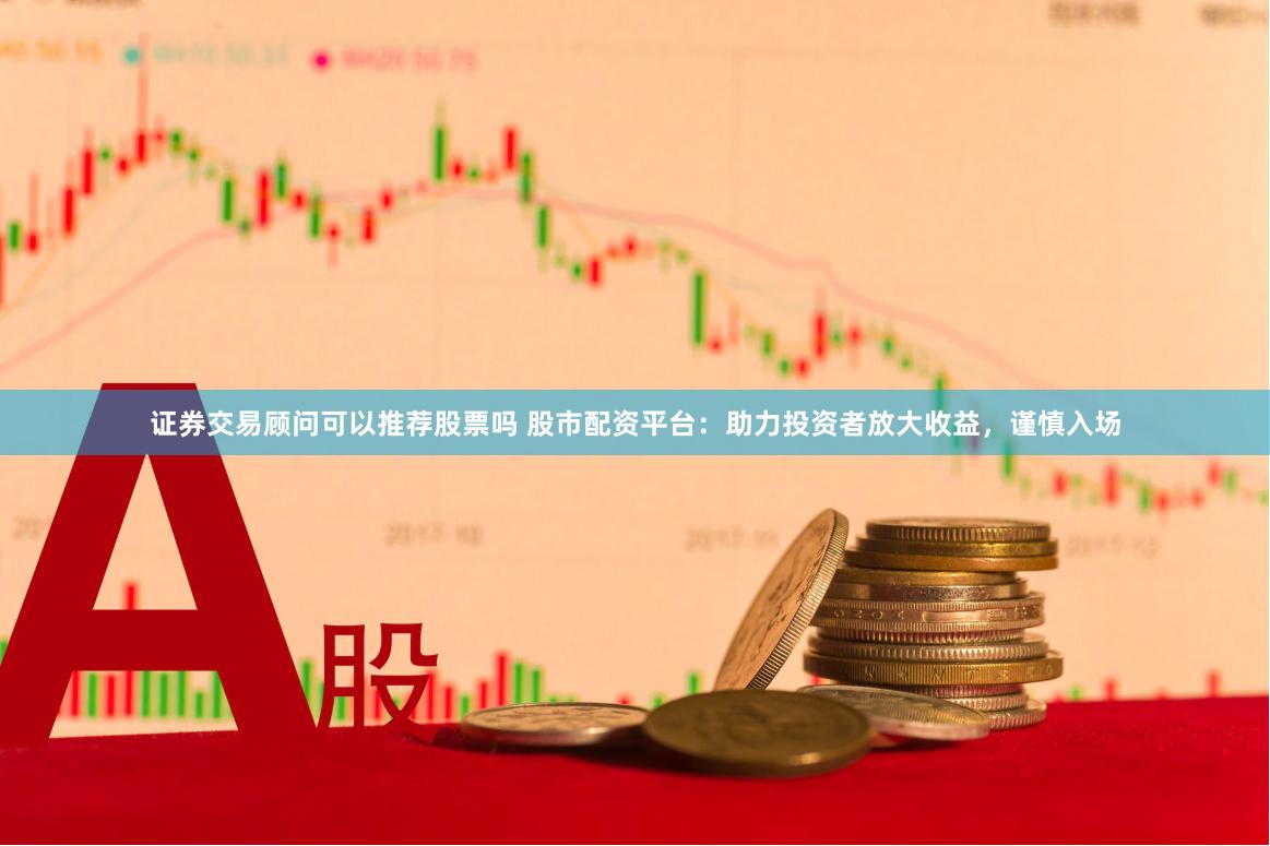证券交易顾问可以推荐股票吗 股市配资平台：助力投资者放大收益，谨慎入场