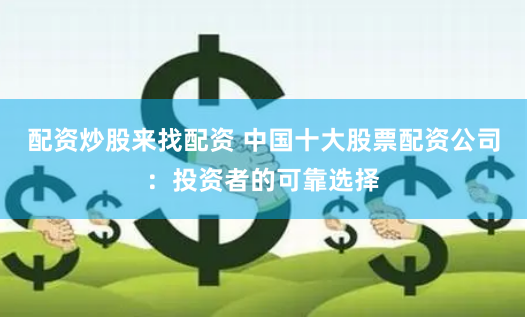 配资炒股来找配资 中国十大股票配资公司：投资者的可靠选择