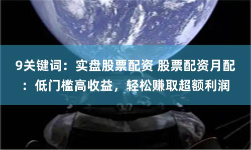 9关键词：实盘股票配资 股票配资月配：低门槛高收益，轻松赚取超额利润