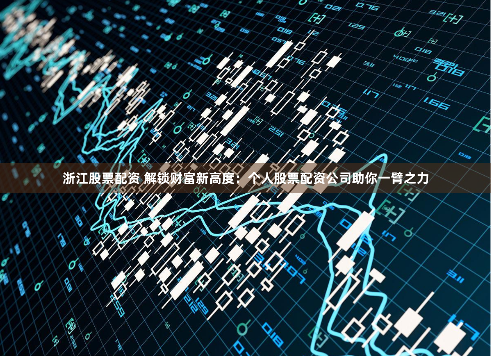 浙江股票配资 解锁财富新高度：个人股票配资公司助你一臂之力