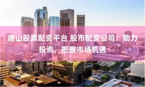 唐山股票配资平台 股市配资公司：助力投资，把握市场机遇