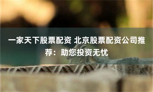 一家天下股票配资 北京股票配资公司推荐：助您投资无忧